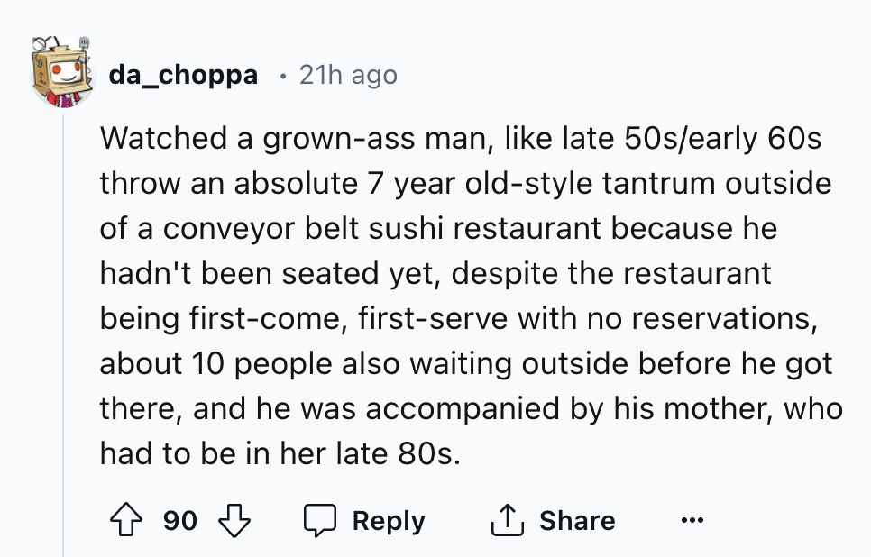 number - da_choppa 21h ago Watched a grownass man, late 50searly 60s throw an absolute 7 year oldstyle tantrum outside of a conveyor belt sushi restaurant because he hadn't been seated yet, despite the restaurant being firstcome, firstserve with no reserv
